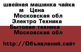 швейная машинка чайка 132м › Цена ­ 3 000 - Московская обл. Электро-Техника » Бытовая техника   . Московская обл.